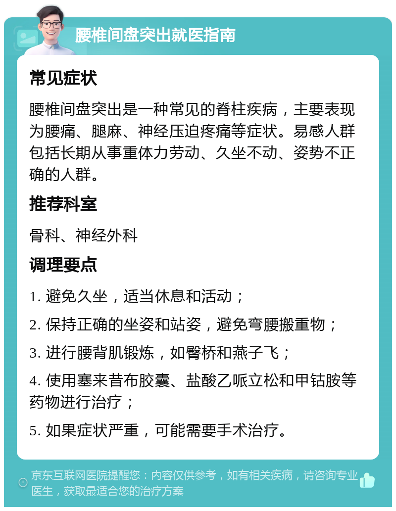 腰椎间盘突出就医指南 常见症状 腰椎间盘突出是一种常见的脊柱疾病，主要表现为腰痛、腿麻、神经压迫疼痛等症状。易感人群包括长期从事重体力劳动、久坐不动、姿势不正确的人群。 推荐科室 骨科、神经外科 调理要点 1. 避免久坐，适当休息和活动； 2. 保持正确的坐姿和站姿，避免弯腰搬重物； 3. 进行腰背肌锻炼，如臀桥和燕子飞； 4. 使用塞来昔布胶囊、盐酸乙哌立松和甲钴胺等药物进行治疗； 5. 如果症状严重，可能需要手术治疗。