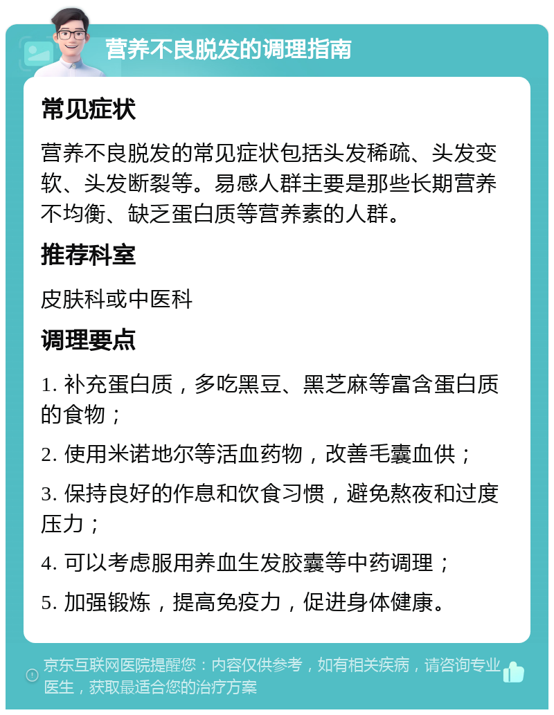 营养不良脱发的调理指南 常见症状 营养不良脱发的常见症状包括头发稀疏、头发变软、头发断裂等。易感人群主要是那些长期营养不均衡、缺乏蛋白质等营养素的人群。 推荐科室 皮肤科或中医科 调理要点 1. 补充蛋白质，多吃黑豆、黑芝麻等富含蛋白质的食物； 2. 使用米诺地尔等活血药物，改善毛囊血供； 3. 保持良好的作息和饮食习惯，避免熬夜和过度压力； 4. 可以考虑服用养血生发胶囊等中药调理； 5. 加强锻炼，提高免疫力，促进身体健康。