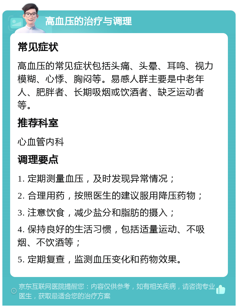 高血压的治疗与调理 常见症状 高血压的常见症状包括头痛、头晕、耳鸣、视力模糊、心悸、胸闷等。易感人群主要是中老年人、肥胖者、长期吸烟或饮酒者、缺乏运动者等。 推荐科室 心血管内科 调理要点 1. 定期测量血压，及时发现异常情况； 2. 合理用药，按照医生的建议服用降压药物； 3. 注意饮食，减少盐分和脂肪的摄入； 4. 保持良好的生活习惯，包括适量运动、不吸烟、不饮酒等； 5. 定期复查，监测血压变化和药物效果。