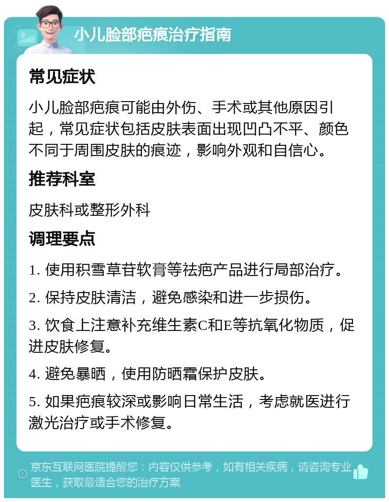 小儿脸部疤痕治疗指南 常见症状 小儿脸部疤痕可能由外伤、手术或其他原因引起，常见症状包括皮肤表面出现凹凸不平、颜色不同于周围皮肤的痕迹，影响外观和自信心。 推荐科室 皮肤科或整形外科 调理要点 1. 使用积雪草苷软膏等祛疤产品进行局部治疗。 2. 保持皮肤清洁，避免感染和进一步损伤。 3. 饮食上注意补充维生素C和E等抗氧化物质，促进皮肤修复。 4. 避免暴晒，使用防晒霜保护皮肤。 5. 如果疤痕较深或影响日常生活，考虑就医进行激光治疗或手术修复。