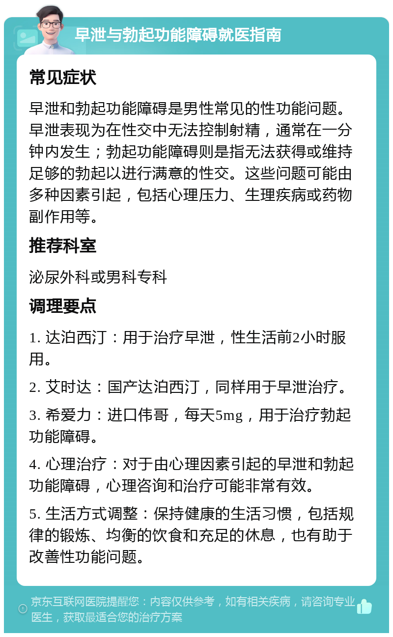 早泄与勃起功能障碍就医指南 常见症状 早泄和勃起功能障碍是男性常见的性功能问题。早泄表现为在性交中无法控制射精，通常在一分钟内发生；勃起功能障碍则是指无法获得或维持足够的勃起以进行满意的性交。这些问题可能由多种因素引起，包括心理压力、生理疾病或药物副作用等。 推荐科室 泌尿外科或男科专科 调理要点 1. 达泊西汀：用于治疗早泄，性生活前2小时服用。 2. 艾时达：国产达泊西汀，同样用于早泄治疗。 3. 希爱力：进口伟哥，每天5mg，用于治疗勃起功能障碍。 4. 心理治疗：对于由心理因素引起的早泄和勃起功能障碍，心理咨询和治疗可能非常有效。 5. 生活方式调整：保持健康的生活习惯，包括规律的锻炼、均衡的饮食和充足的休息，也有助于改善性功能问题。