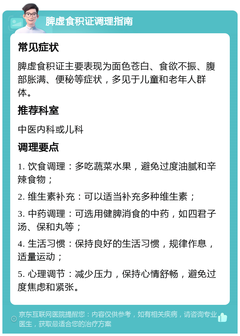 脾虚食积证调理指南 常见症状 脾虚食积证主要表现为面色苍白、食欲不振、腹部胀满、便秘等症状，多见于儿童和老年人群体。 推荐科室 中医内科或儿科 调理要点 1. 饮食调理：多吃蔬菜水果，避免过度油腻和辛辣食物； 2. 维生素补充：可以适当补充多种维生素； 3. 中药调理：可选用健脾消食的中药，如四君子汤、保和丸等； 4. 生活习惯：保持良好的生活习惯，规律作息，适量运动； 5. 心理调节：减少压力，保持心情舒畅，避免过度焦虑和紧张。