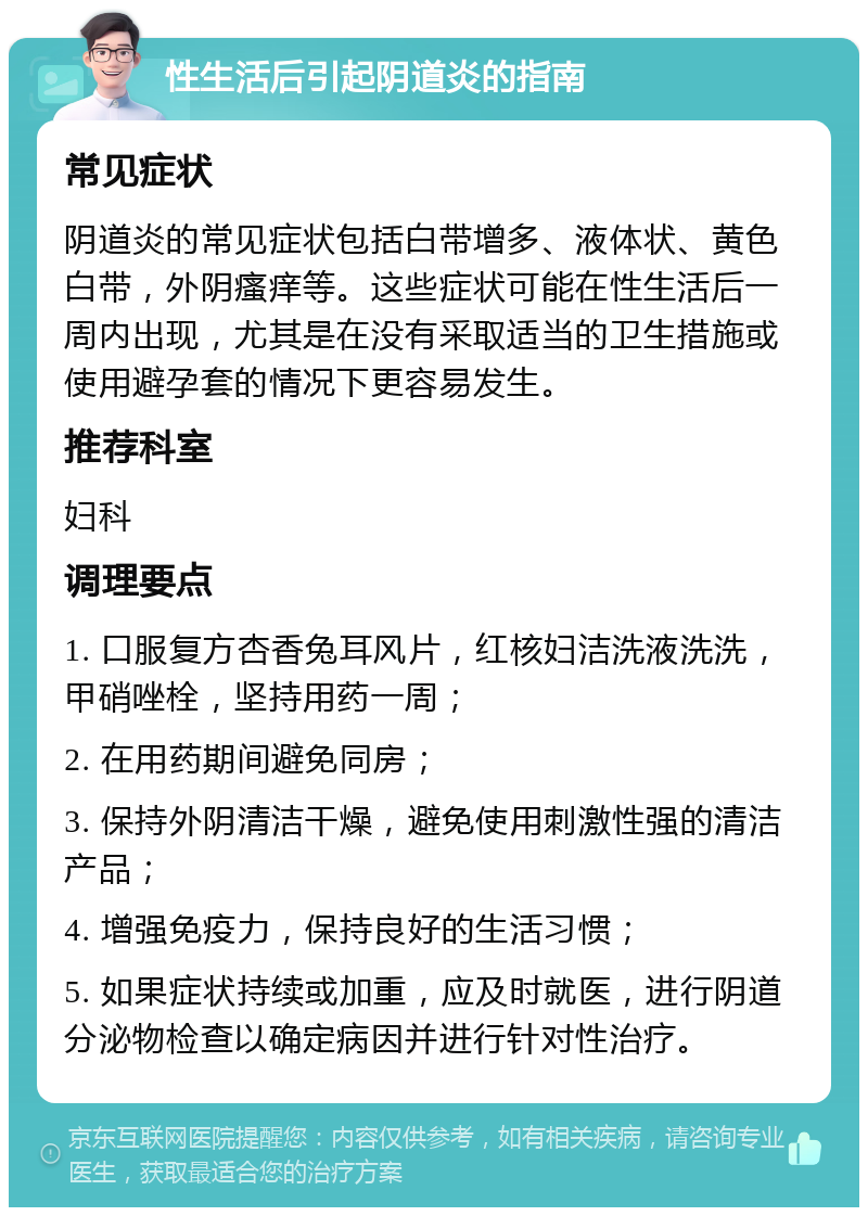 性生活后引起阴道炎的指南 常见症状 阴道炎的常见症状包括白带增多、液体状、黄色白带，外阴瘙痒等。这些症状可能在性生活后一周内出现，尤其是在没有采取适当的卫生措施或使用避孕套的情况下更容易发生。 推荐科室 妇科 调理要点 1. 口服复方杏香兔耳风片，红核妇洁洗液洗洗，甲硝唑栓，坚持用药一周； 2. 在用药期间避免同房； 3. 保持外阴清洁干燥，避免使用刺激性强的清洁产品； 4. 增强免疫力，保持良好的生活习惯； 5. 如果症状持续或加重，应及时就医，进行阴道分泌物检查以确定病因并进行针对性治疗。