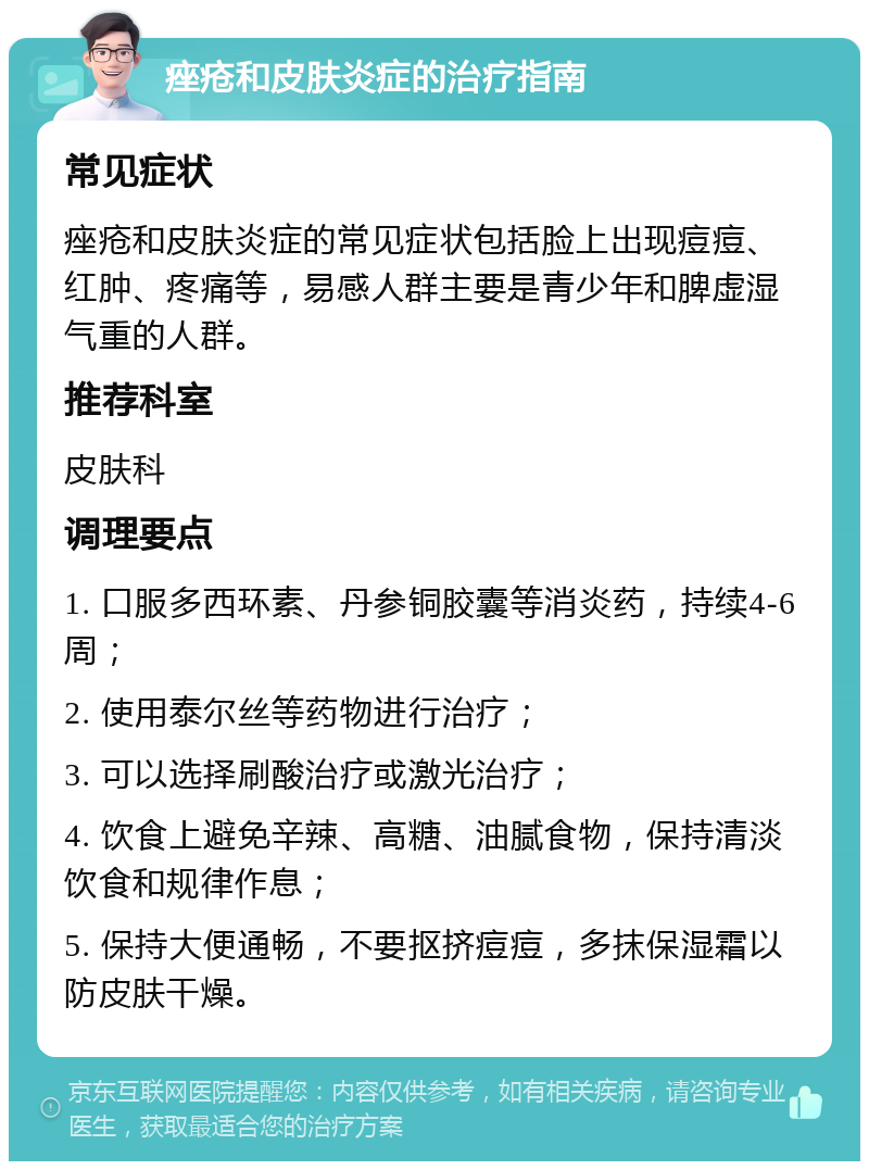 痤疮和皮肤炎症的治疗指南 常见症状 痤疮和皮肤炎症的常见症状包括脸上出现痘痘、红肿、疼痛等，易感人群主要是青少年和脾虚湿气重的人群。 推荐科室 皮肤科 调理要点 1. 口服多西环素、丹参铜胶囊等消炎药，持续4-6周； 2. 使用泰尔丝等药物进行治疗； 3. 可以选择刷酸治疗或激光治疗； 4. 饮食上避免辛辣、高糖、油腻食物，保持清淡饮食和规律作息； 5. 保持大便通畅，不要抠挤痘痘，多抹保湿霜以防皮肤干燥。