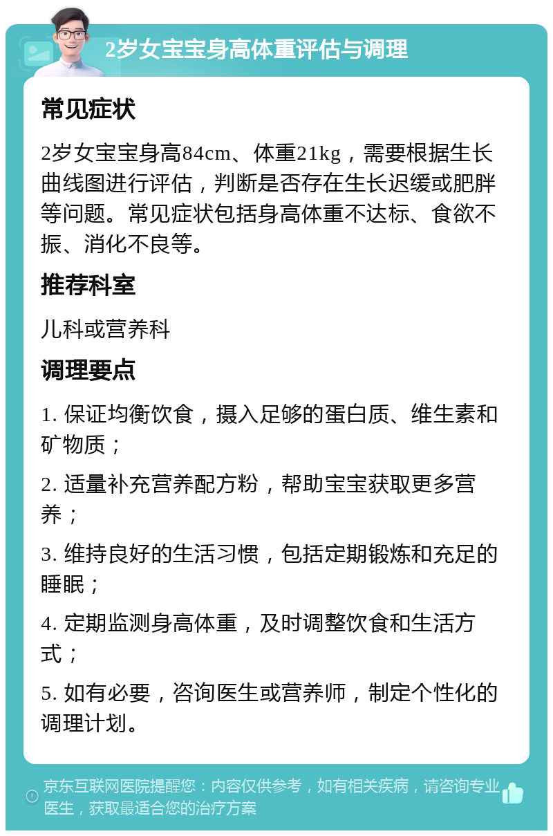 2岁女宝宝身高体重评估与调理 常见症状 2岁女宝宝身高84cm、体重21kg，需要根据生长曲线图进行评估，判断是否存在生长迟缓或肥胖等问题。常见症状包括身高体重不达标、食欲不振、消化不良等。 推荐科室 儿科或营养科 调理要点 1. 保证均衡饮食，摄入足够的蛋白质、维生素和矿物质； 2. 适量补充营养配方粉，帮助宝宝获取更多营养； 3. 维持良好的生活习惯，包括定期锻炼和充足的睡眠； 4. 定期监测身高体重，及时调整饮食和生活方式； 5. 如有必要，咨询医生或营养师，制定个性化的调理计划。