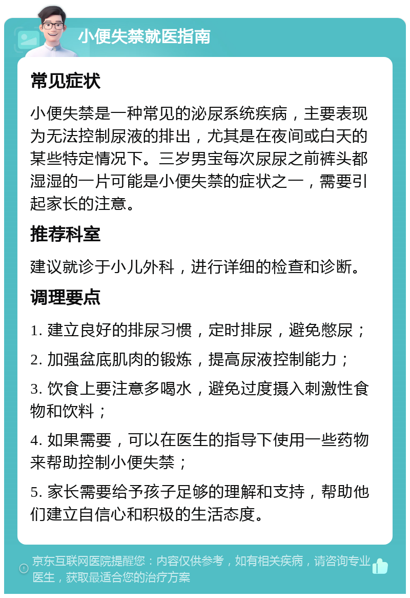 小便失禁就医指南 常见症状 小便失禁是一种常见的泌尿系统疾病，主要表现为无法控制尿液的排出，尤其是在夜间或白天的某些特定情况下。三岁男宝每次尿尿之前裤头都湿湿的一片可能是小便失禁的症状之一，需要引起家长的注意。 推荐科室 建议就诊于小儿外科，进行详细的检查和诊断。 调理要点 1. 建立良好的排尿习惯，定时排尿，避免憋尿； 2. 加强盆底肌肉的锻炼，提高尿液控制能力； 3. 饮食上要注意多喝水，避免过度摄入刺激性食物和饮料； 4. 如果需要，可以在医生的指导下使用一些药物来帮助控制小便失禁； 5. 家长需要给予孩子足够的理解和支持，帮助他们建立自信心和积极的生活态度。