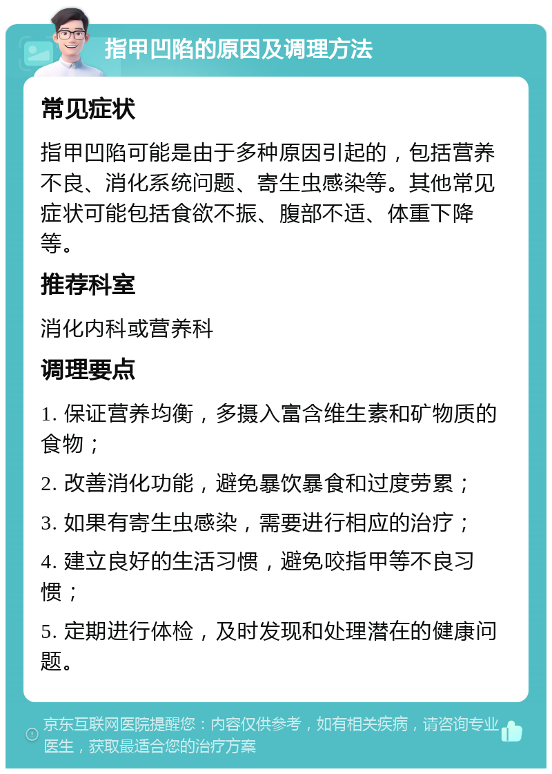 指甲凹陷的原因及调理方法 常见症状 指甲凹陷可能是由于多种原因引起的，包括营养不良、消化系统问题、寄生虫感染等。其他常见症状可能包括食欲不振、腹部不适、体重下降等。 推荐科室 消化内科或营养科 调理要点 1. 保证营养均衡，多摄入富含维生素和矿物质的食物； 2. 改善消化功能，避免暴饮暴食和过度劳累； 3. 如果有寄生虫感染，需要进行相应的治疗； 4. 建立良好的生活习惯，避免咬指甲等不良习惯； 5. 定期进行体检，及时发现和处理潜在的健康问题。