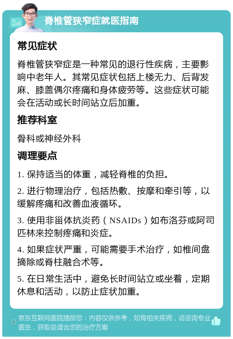 脊椎管狭窄症就医指南 常见症状 脊椎管狭窄症是一种常见的退行性疾病，主要影响中老年人。其常见症状包括上楼无力、后背发麻、膝盖偶尔疼痛和身体疲劳等。这些症状可能会在活动或长时间站立后加重。 推荐科室 骨科或神经外科 调理要点 1. 保持适当的体重，减轻脊椎的负担。 2. 进行物理治疗，包括热敷、按摩和牵引等，以缓解疼痛和改善血液循环。 3. 使用非甾体抗炎药（NSAIDs）如布洛芬或阿司匹林来控制疼痛和炎症。 4. 如果症状严重，可能需要手术治疗，如椎间盘摘除或脊柱融合术等。 5. 在日常生活中，避免长时间站立或坐着，定期休息和活动，以防止症状加重。