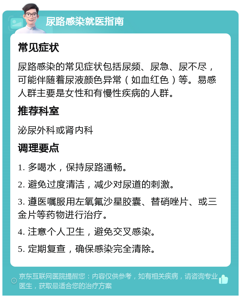 尿路感染就医指南 常见症状 尿路感染的常见症状包括尿频、尿急、尿不尽，可能伴随着尿液颜色异常（如血红色）等。易感人群主要是女性和有慢性疾病的人群。 推荐科室 泌尿外科或肾内科 调理要点 1. 多喝水，保持尿路通畅。 2. 避免过度清洁，减少对尿道的刺激。 3. 遵医嘱服用左氧氟沙星胶囊、替硝唑片、或三金片等药物进行治疗。 4. 注意个人卫生，避免交叉感染。 5. 定期复查，确保感染完全清除。