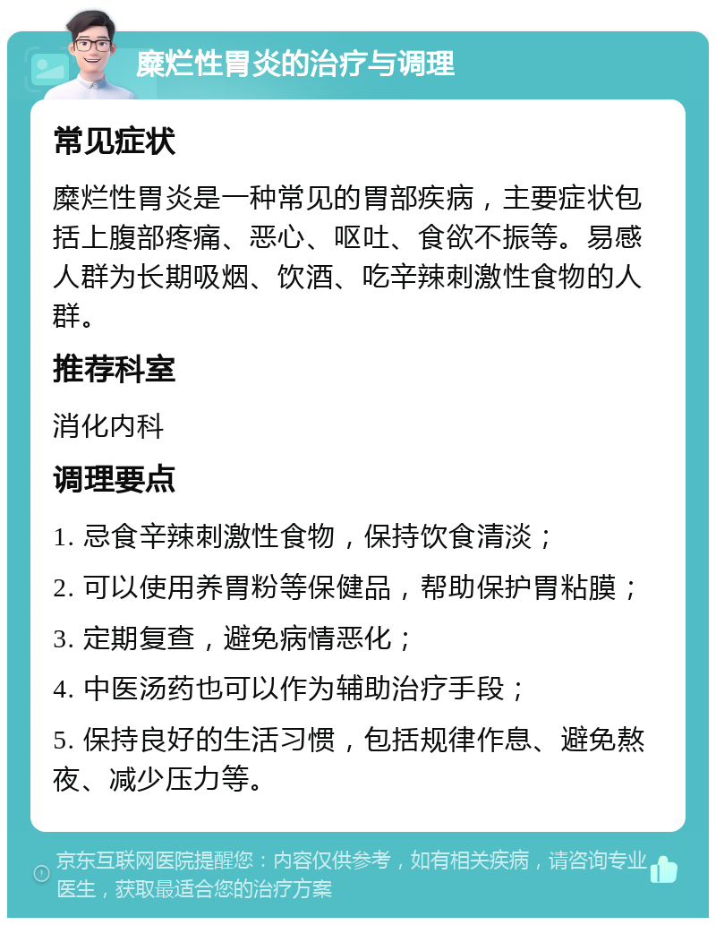 糜烂性胃炎的治疗与调理 常见症状 糜烂性胃炎是一种常见的胃部疾病，主要症状包括上腹部疼痛、恶心、呕吐、食欲不振等。易感人群为长期吸烟、饮酒、吃辛辣刺激性食物的人群。 推荐科室 消化内科 调理要点 1. 忌食辛辣刺激性食物，保持饮食清淡； 2. 可以使用养胃粉等保健品，帮助保护胃粘膜； 3. 定期复查，避免病情恶化； 4. 中医汤药也可以作为辅助治疗手段； 5. 保持良好的生活习惯，包括规律作息、避免熬夜、减少压力等。