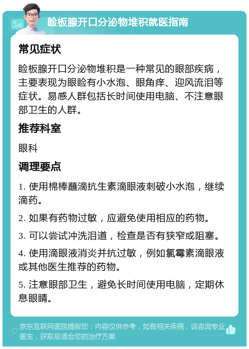 睑板腺开口分泌物堆积就医指南 常见症状 睑板腺开口分泌物堆积是一种常见的眼部疾病，主要表现为眼睑有小水泡、眼角痒、迎风流泪等症状。易感人群包括长时间使用电脑、不注意眼部卫生的人群。 推荐科室 眼科 调理要点 1. 使用棉棒蘸滴抗生素滴眼液刺破小水泡，继续滴药。 2. 如果有药物过敏，应避免使用相应的药物。 3. 可以尝试冲洗泪道，检查是否有狭窄或阻塞。 4. 使用滴眼液消炎并抗过敏，例如氯霉素滴眼液或其他医生推荐的药物。 5. 注意眼部卫生，避免长时间使用电脑，定期休息眼睛。