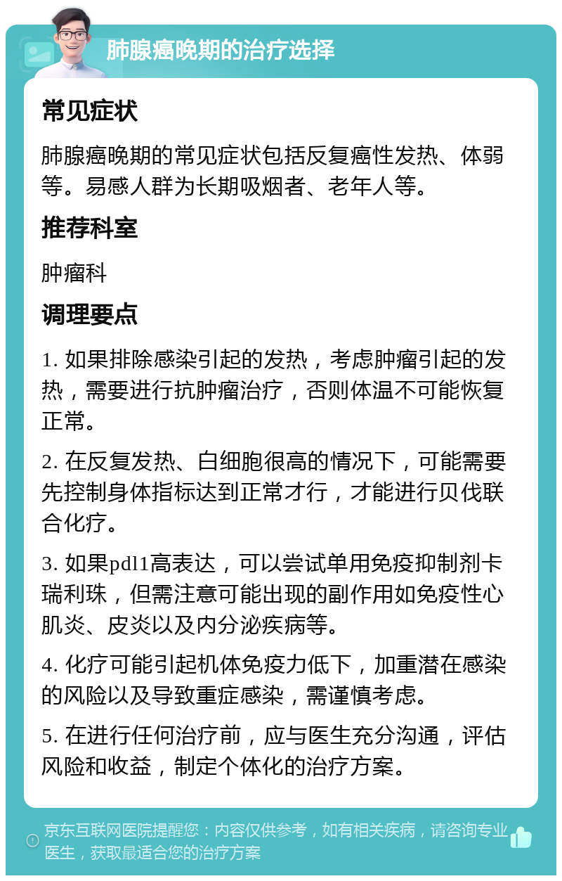 肺腺癌晚期的治疗选择 常见症状 肺腺癌晚期的常见症状包括反复癌性发热、体弱等。易感人群为长期吸烟者、老年人等。 推荐科室 肿瘤科 调理要点 1. 如果排除感染引起的发热，考虑肿瘤引起的发热，需要进行抗肿瘤治疗，否则体温不可能恢复正常。 2. 在反复发热、白细胞很高的情况下，可能需要先控制身体指标达到正常才行，才能进行贝伐联合化疗。 3. 如果pdl1高表达，可以尝试单用免疫抑制剂卡瑞利珠，但需注意可能出现的副作用如免疫性心肌炎、皮炎以及内分泌疾病等。 4. 化疗可能引起机体免疫力低下，加重潜在感染的风险以及导致重症感染，需谨慎考虑。 5. 在进行任何治疗前，应与医生充分沟通，评估风险和收益，制定个体化的治疗方案。