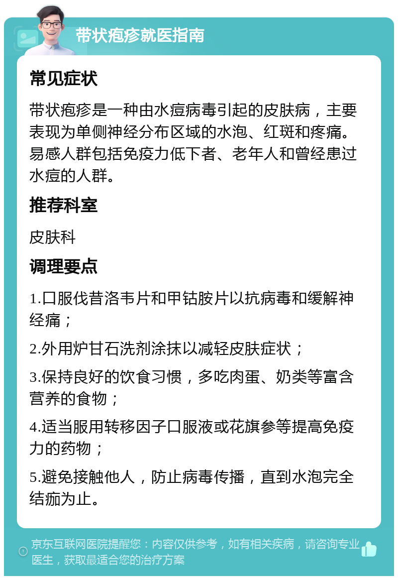 带状疱疹就医指南 常见症状 带状疱疹是一种由水痘病毒引起的皮肤病，主要表现为单侧神经分布区域的水泡、红斑和疼痛。易感人群包括免疫力低下者、老年人和曾经患过水痘的人群。 推荐科室 皮肤科 调理要点 1.口服伐昔洛韦片和甲钴胺片以抗病毒和缓解神经痛； 2.外用炉甘石洗剂涂抹以减轻皮肤症状； 3.保持良好的饮食习惯，多吃肉蛋、奶类等富含营养的食物； 4.适当服用转移因子口服液或花旗参等提高免疫力的药物； 5.避免接触他人，防止病毒传播，直到水泡完全结痂为止。