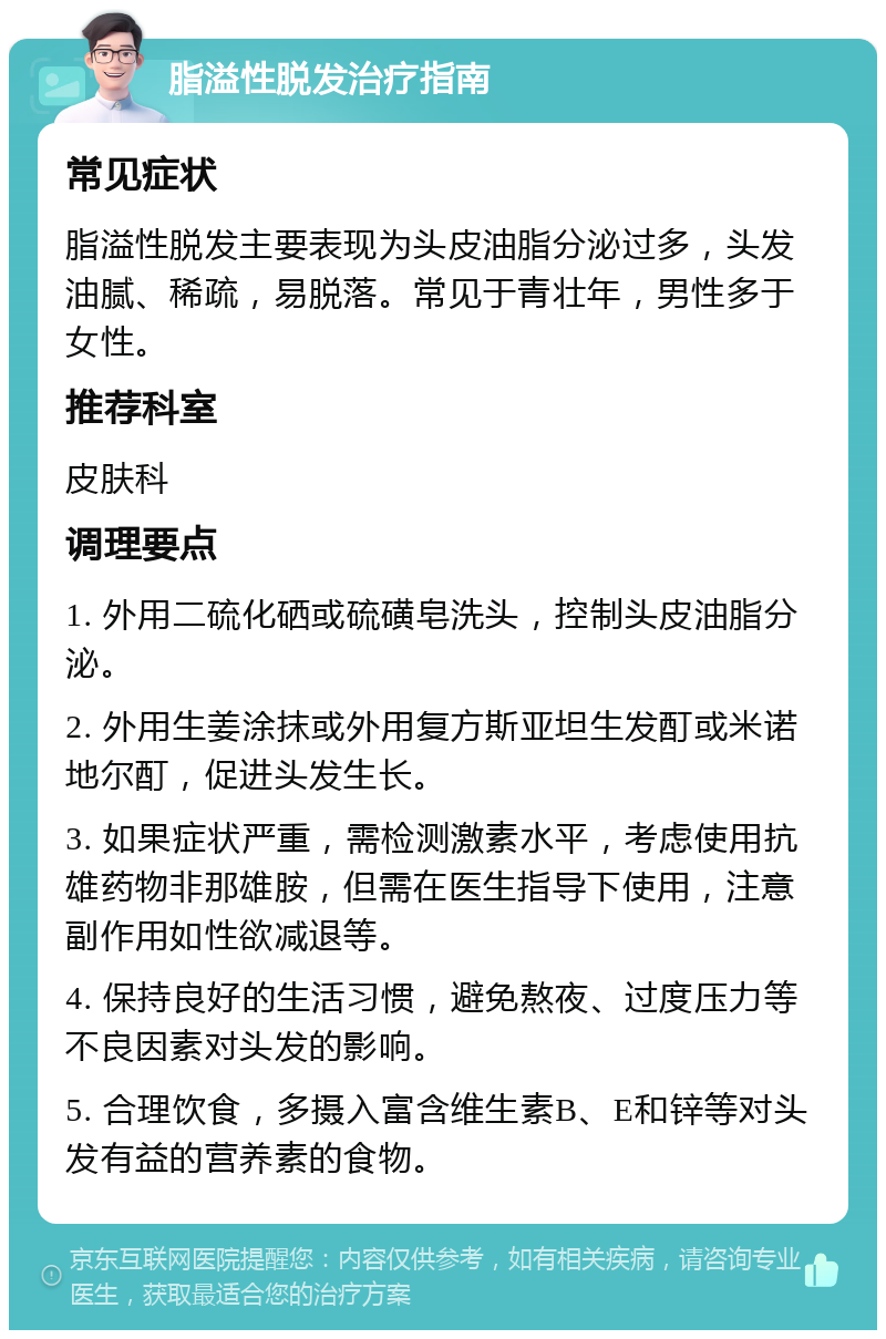 脂溢性脱发治疗指南 常见症状 脂溢性脱发主要表现为头皮油脂分泌过多，头发油腻、稀疏，易脱落。常见于青壮年，男性多于女性。 推荐科室 皮肤科 调理要点 1. 外用二硫化硒或硫磺皂洗头，控制头皮油脂分泌。 2. 外用生姜涂抹或外用复方斯亚坦生发酊或米诺地尔酊，促进头发生长。 3. 如果症状严重，需检测激素水平，考虑使用抗雄药物非那雄胺，但需在医生指导下使用，注意副作用如性欲减退等。 4. 保持良好的生活习惯，避免熬夜、过度压力等不良因素对头发的影响。 5. 合理饮食，多摄入富含维生素B、E和锌等对头发有益的营养素的食物。