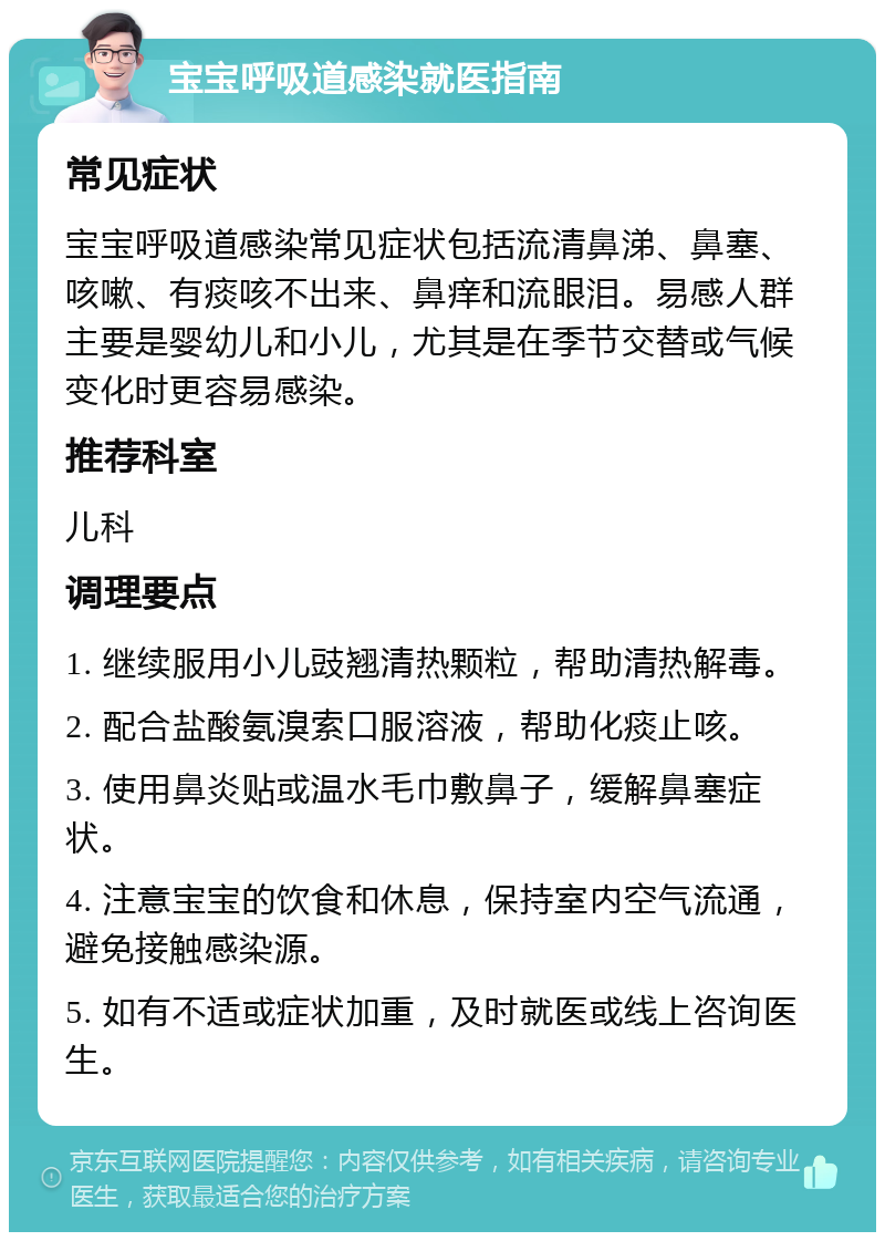 宝宝呼吸道感染就医指南 常见症状 宝宝呼吸道感染常见症状包括流清鼻涕、鼻塞、咳嗽、有痰咳不出来、鼻痒和流眼泪。易感人群主要是婴幼儿和小儿，尤其是在季节交替或气候变化时更容易感染。 推荐科室 儿科 调理要点 1. 继续服用小儿豉翘清热颗粒，帮助清热解毒。 2. 配合盐酸氨溴索口服溶液，帮助化痰止咳。 3. 使用鼻炎贴或温水毛巾敷鼻子，缓解鼻塞症状。 4. 注意宝宝的饮食和休息，保持室内空气流通，避免接触感染源。 5. 如有不适或症状加重，及时就医或线上咨询医生。