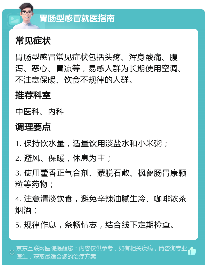 胃肠型感冒就医指南 常见症状 胃肠型感冒常见症状包括头疼、浑身酸痛、腹泻、恶心、胃凉等，易感人群为长期使用空调、不注意保暖、饮食不规律的人群。 推荐科室 中医科、内科 调理要点 1. 保持饮水量，适量饮用淡盐水和小米粥； 2. 避风、保暖，休息为主； 3. 使用藿香正气合剂、蒙脱石散、枫蓼肠胃康颗粒等药物； 4. 注意清淡饮食，避免辛辣油腻生冷、咖啡浓茶烟酒； 5. 规律作息，条畅情志，结合线下定期检查。