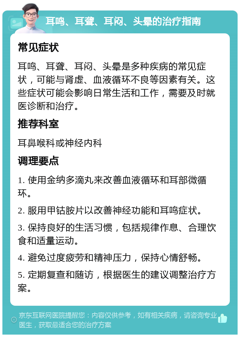 耳鸣、耳聋、耳闷、头晕的治疗指南 常见症状 耳鸣、耳聋、耳闷、头晕是多种疾病的常见症状，可能与肾虚、血液循环不良等因素有关。这些症状可能会影响日常生活和工作，需要及时就医诊断和治疗。 推荐科室 耳鼻喉科或神经内科 调理要点 1. 使用金纳多滴丸来改善血液循环和耳部微循环。 2. 服用甲钴胺片以改善神经功能和耳鸣症状。 3. 保持良好的生活习惯，包括规律作息、合理饮食和适量运动。 4. 避免过度疲劳和精神压力，保持心情舒畅。 5. 定期复查和随访，根据医生的建议调整治疗方案。