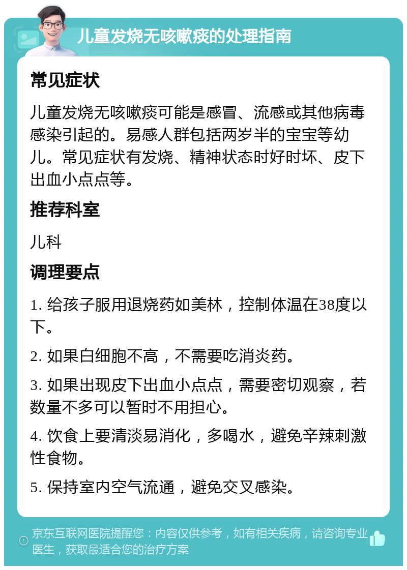 儿童发烧无咳嗽痰的处理指南 常见症状 儿童发烧无咳嗽痰可能是感冒、流感或其他病毒感染引起的。易感人群包括两岁半的宝宝等幼儿。常见症状有发烧、精神状态时好时坏、皮下出血小点点等。 推荐科室 儿科 调理要点 1. 给孩子服用退烧药如美林，控制体温在38度以下。 2. 如果白细胞不高，不需要吃消炎药。 3. 如果出现皮下出血小点点，需要密切观察，若数量不多可以暂时不用担心。 4. 饮食上要清淡易消化，多喝水，避免辛辣刺激性食物。 5. 保持室内空气流通，避免交叉感染。