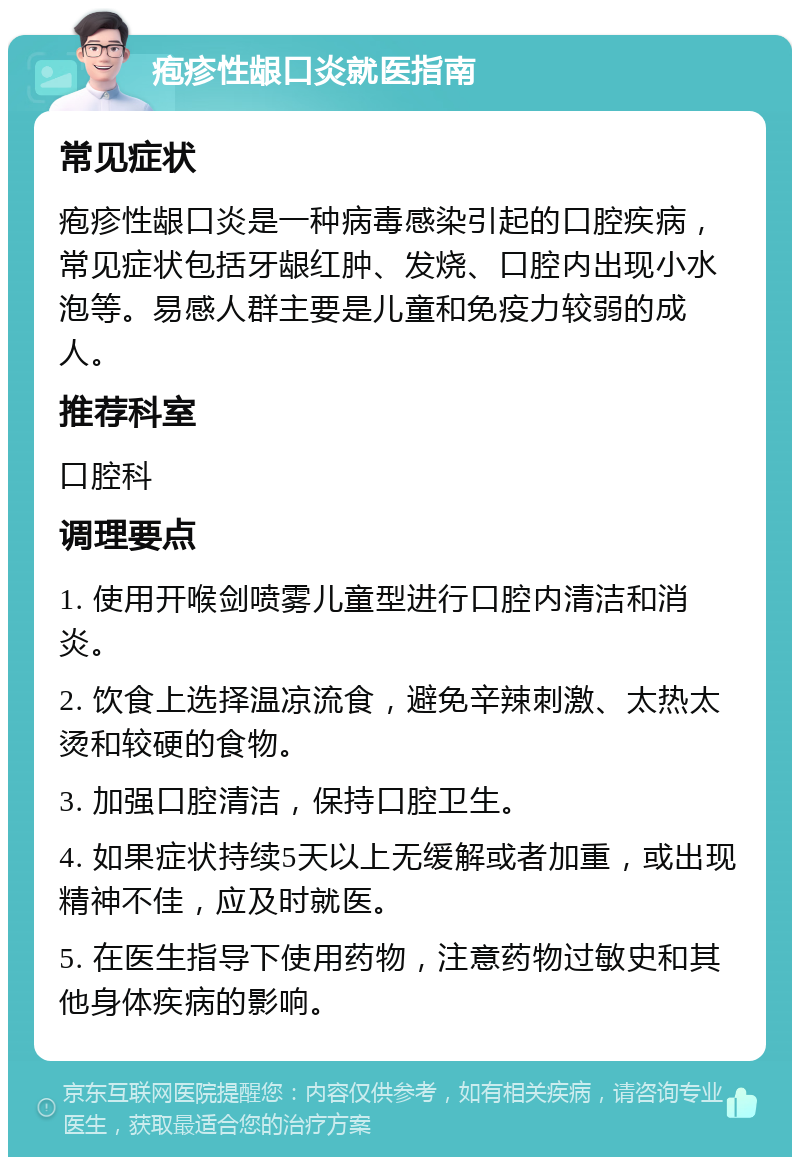 疱疹性龈口炎就医指南 常见症状 疱疹性龈口炎是一种病毒感染引起的口腔疾病，常见症状包括牙龈红肿、发烧、口腔内出现小水泡等。易感人群主要是儿童和免疫力较弱的成人。 推荐科室 口腔科 调理要点 1. 使用开喉剑喷雾儿童型进行口腔内清洁和消炎。 2. 饮食上选择温凉流食，避免辛辣刺激、太热太烫和较硬的食物。 3. 加强口腔清洁，保持口腔卫生。 4. 如果症状持续5天以上无缓解或者加重，或出现精神不佳，应及时就医。 5. 在医生指导下使用药物，注意药物过敏史和其他身体疾病的影响。