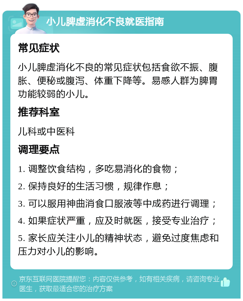 小儿脾虚消化不良就医指南 常见症状 小儿脾虚消化不良的常见症状包括食欲不振、腹胀、便秘或腹泻、体重下降等。易感人群为脾胃功能较弱的小儿。 推荐科室 儿科或中医科 调理要点 1. 调整饮食结构，多吃易消化的食物； 2. 保持良好的生活习惯，规律作息； 3. 可以服用神曲消食口服液等中成药进行调理； 4. 如果症状严重，应及时就医，接受专业治疗； 5. 家长应关注小儿的精神状态，避免过度焦虑和压力对小儿的影响。