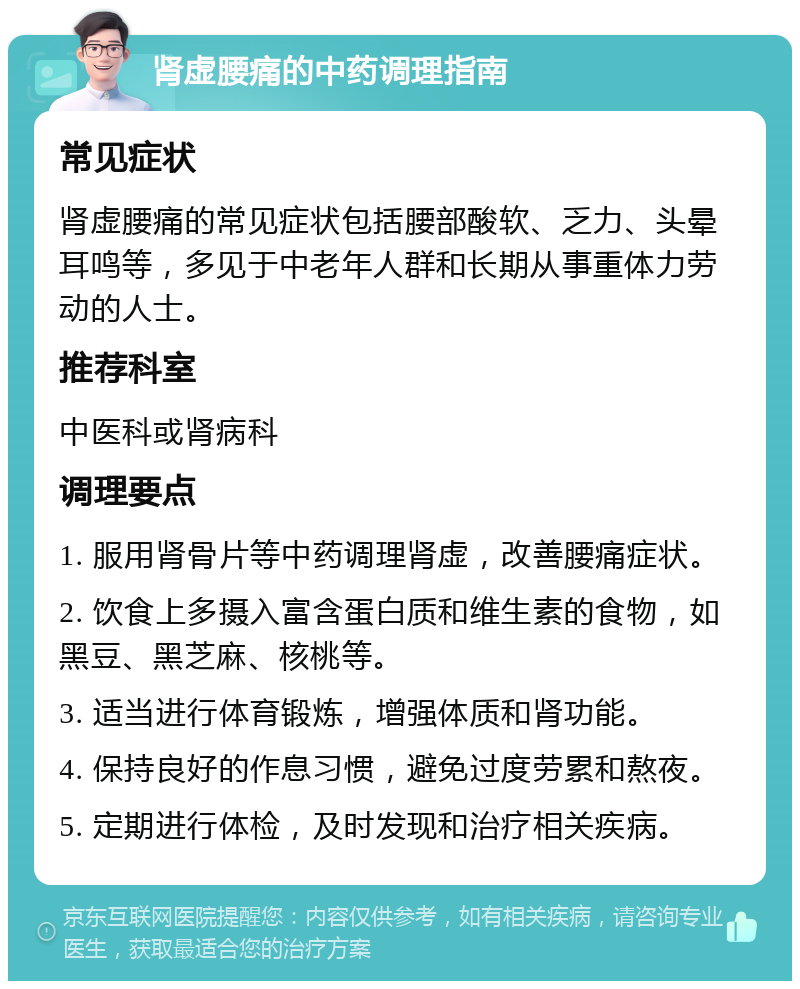 肾虚腰痛的中药调理指南 常见症状 肾虚腰痛的常见症状包括腰部酸软、乏力、头晕耳鸣等，多见于中老年人群和长期从事重体力劳动的人士。 推荐科室 中医科或肾病科 调理要点 1. 服用肾骨片等中药调理肾虚，改善腰痛症状。 2. 饮食上多摄入富含蛋白质和维生素的食物，如黑豆、黑芝麻、核桃等。 3. 适当进行体育锻炼，增强体质和肾功能。 4. 保持良好的作息习惯，避免过度劳累和熬夜。 5. 定期进行体检，及时发现和治疗相关疾病。