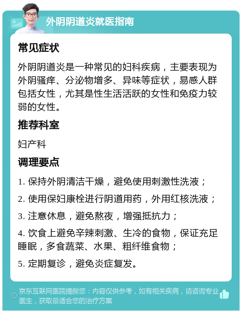 外阴阴道炎就医指南 常见症状 外阴阴道炎是一种常见的妇科疾病，主要表现为外阴骚痒、分泌物增多、异味等症状，易感人群包括女性，尤其是性生活活跃的女性和免疫力较弱的女性。 推荐科室 妇产科 调理要点 1. 保持外阴清洁干燥，避免使用刺激性洗液； 2. 使用保妇康栓进行阴道用药，外用红核洗液； 3. 注意休息，避免熬夜，增强抵抗力； 4. 饮食上避免辛辣刺激、生冷的食物，保证充足睡眠，多食蔬菜、水果、粗纤维食物； 5. 定期复诊，避免炎症复发。