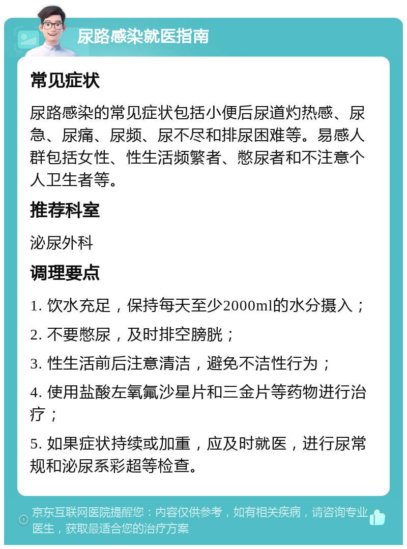 尿路感染就医指南 常见症状 尿路感染的常见症状包括小便后尿道灼热感、尿急、尿痛、尿频、尿不尽和排尿困难等。易感人群包括女性、性生活频繁者、憋尿者和不注意个人卫生者等。 推荐科室 泌尿外科 调理要点 1. 饮水充足，保持每天至少2000ml的水分摄入； 2. 不要憋尿，及时排空膀胱； 3. 性生活前后注意清洁，避免不洁性行为； 4. 使用盐酸左氧氟沙星片和三金片等药物进行治疗； 5. 如果症状持续或加重，应及时就医，进行尿常规和泌尿系彩超等检查。