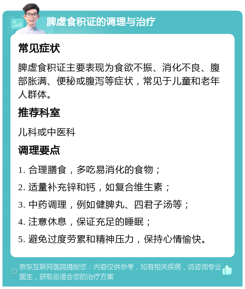 脾虚食积证的调理与治疗 常见症状 脾虚食积证主要表现为食欲不振、消化不良、腹部胀满、便秘或腹泻等症状，常见于儿童和老年人群体。 推荐科室 儿科或中医科 调理要点 1. 合理膳食，多吃易消化的食物； 2. 适量补充锌和钙，如复合维生素； 3. 中药调理，例如健脾丸、四君子汤等； 4. 注意休息，保证充足的睡眠； 5. 避免过度劳累和精神压力，保持心情愉快。