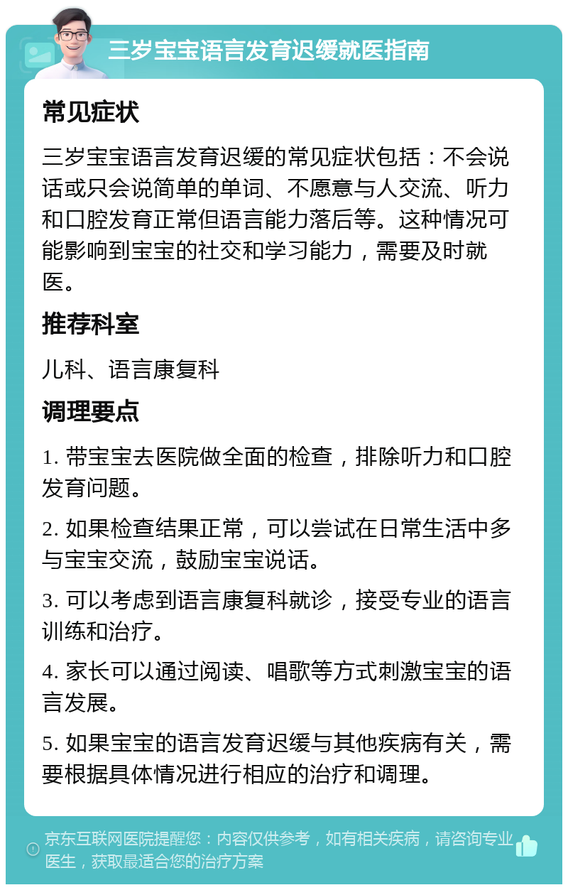 三岁宝宝语言发育迟缓就医指南 常见症状 三岁宝宝语言发育迟缓的常见症状包括：不会说话或只会说简单的单词、不愿意与人交流、听力和口腔发育正常但语言能力落后等。这种情况可能影响到宝宝的社交和学习能力，需要及时就医。 推荐科室 儿科、语言康复科 调理要点 1. 带宝宝去医院做全面的检查，排除听力和口腔发育问题。 2. 如果检查结果正常，可以尝试在日常生活中多与宝宝交流，鼓励宝宝说话。 3. 可以考虑到语言康复科就诊，接受专业的语言训练和治疗。 4. 家长可以通过阅读、唱歌等方式刺激宝宝的语言发展。 5. 如果宝宝的语言发育迟缓与其他疾病有关，需要根据具体情况进行相应的治疗和调理。