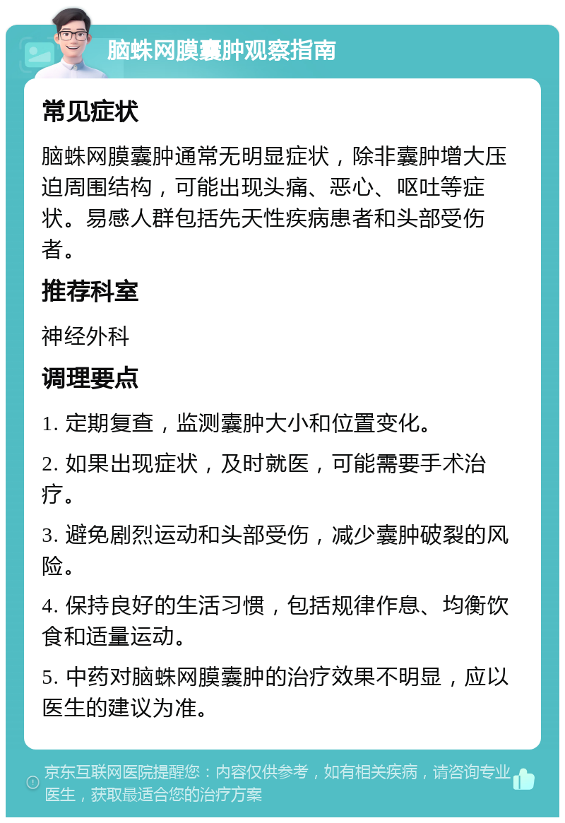 脑蛛网膜囊肿观察指南 常见症状 脑蛛网膜囊肿通常无明显症状，除非囊肿增大压迫周围结构，可能出现头痛、恶心、呕吐等症状。易感人群包括先天性疾病患者和头部受伤者。 推荐科室 神经外科 调理要点 1. 定期复查，监测囊肿大小和位置变化。 2. 如果出现症状，及时就医，可能需要手术治疗。 3. 避免剧烈运动和头部受伤，减少囊肿破裂的风险。 4. 保持良好的生活习惯，包括规律作息、均衡饮食和适量运动。 5. 中药对脑蛛网膜囊肿的治疗效果不明显，应以医生的建议为准。