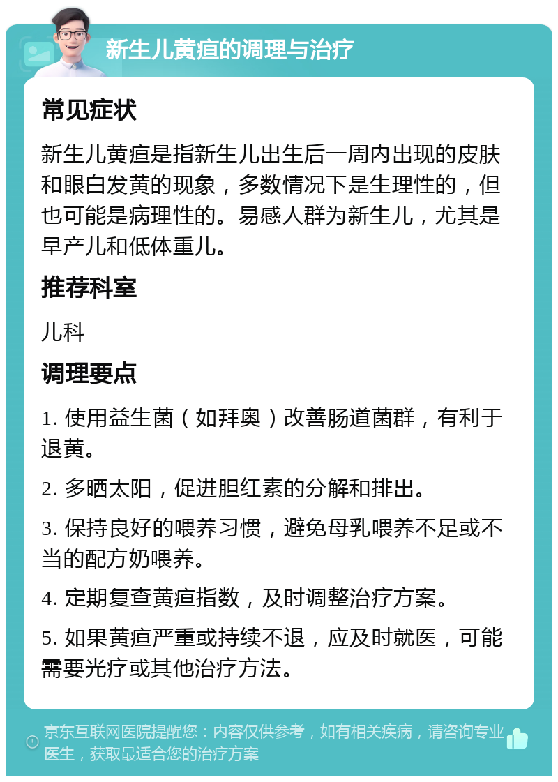 新生儿黄疸的调理与治疗 常见症状 新生儿黄疸是指新生儿出生后一周内出现的皮肤和眼白发黄的现象，多数情况下是生理性的，但也可能是病理性的。易感人群为新生儿，尤其是早产儿和低体重儿。 推荐科室 儿科 调理要点 1. 使用益生菌（如拜奥）改善肠道菌群，有利于退黄。 2. 多晒太阳，促进胆红素的分解和排出。 3. 保持良好的喂养习惯，避免母乳喂养不足或不当的配方奶喂养。 4. 定期复查黄疸指数，及时调整治疗方案。 5. 如果黄疸严重或持续不退，应及时就医，可能需要光疗或其他治疗方法。