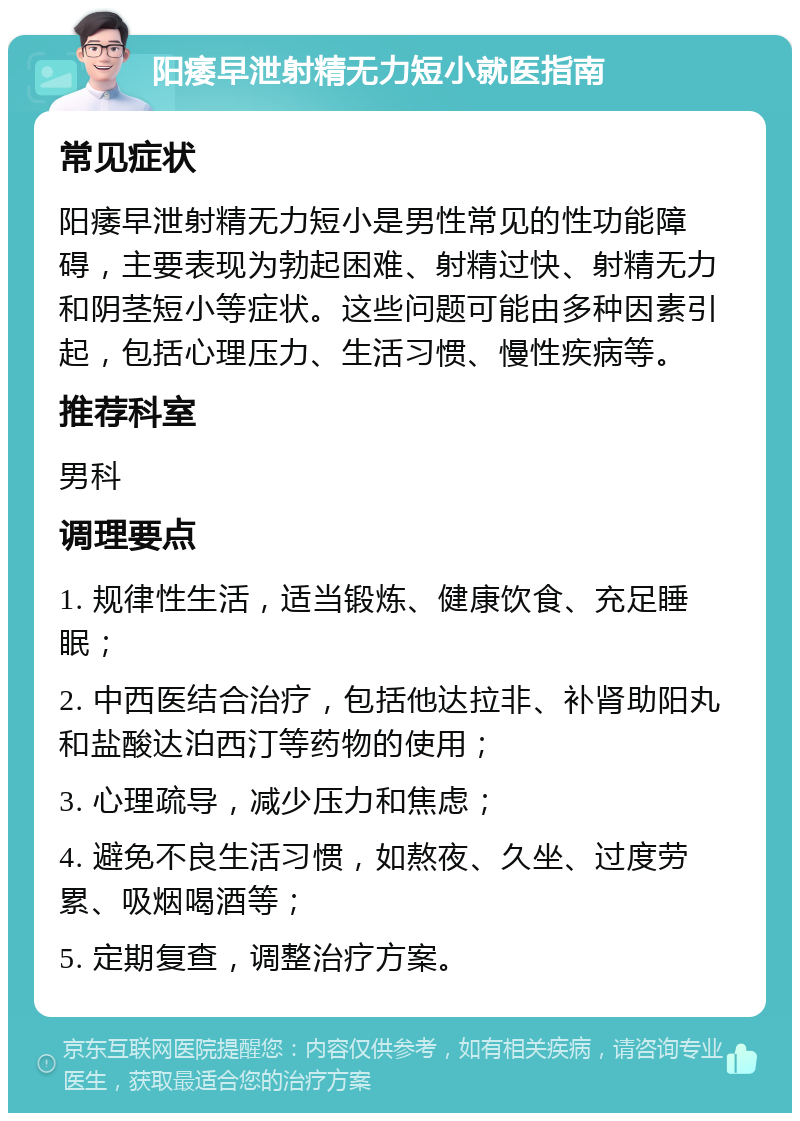 阳痿早泄射精无力短小就医指南 常见症状 阳痿早泄射精无力短小是男性常见的性功能障碍，主要表现为勃起困难、射精过快、射精无力和阴茎短小等症状。这些问题可能由多种因素引起，包括心理压力、生活习惯、慢性疾病等。 推荐科室 男科 调理要点 1. 规律性生活，适当锻炼、健康饮食、充足睡眠； 2. 中西医结合治疗，包括他达拉非、补肾助阳丸和盐酸达泊西汀等药物的使用； 3. 心理疏导，减少压力和焦虑； 4. 避免不良生活习惯，如熬夜、久坐、过度劳累、吸烟喝酒等； 5. 定期复查，调整治疗方案。