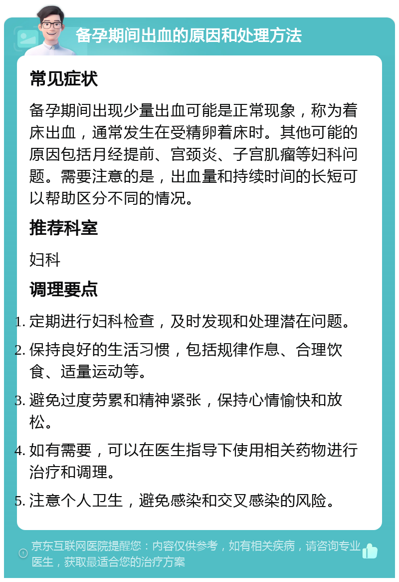 备孕期间出血的原因和处理方法 常见症状 备孕期间出现少量出血可能是正常现象，称为着床出血，通常发生在受精卵着床时。其他可能的原因包括月经提前、宫颈炎、子宫肌瘤等妇科问题。需要注意的是，出血量和持续时间的长短可以帮助区分不同的情况。 推荐科室 妇科 调理要点 定期进行妇科检查，及时发现和处理潜在问题。 保持良好的生活习惯，包括规律作息、合理饮食、适量运动等。 避免过度劳累和精神紧张，保持心情愉快和放松。 如有需要，可以在医生指导下使用相关药物进行治疗和调理。 注意个人卫生，避免感染和交叉感染的风险。