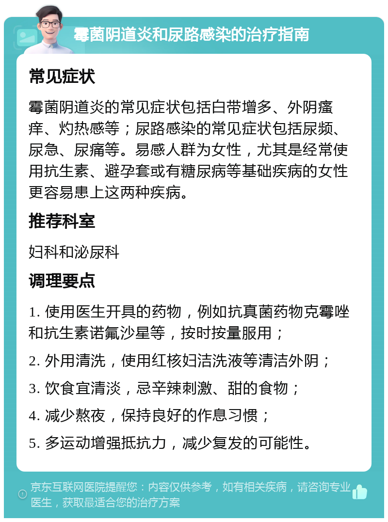 霉菌阴道炎和尿路感染的治疗指南 常见症状 霉菌阴道炎的常见症状包括白带增多、外阴瘙痒、灼热感等；尿路感染的常见症状包括尿频、尿急、尿痛等。易感人群为女性，尤其是经常使用抗生素、避孕套或有糖尿病等基础疾病的女性更容易患上这两种疾病。 推荐科室 妇科和泌尿科 调理要点 1. 使用医生开具的药物，例如抗真菌药物克霉唑和抗生素诺氟沙星等，按时按量服用； 2. 外用清洗，使用红核妇洁洗液等清洁外阴； 3. 饮食宜清淡，忌辛辣刺激、甜的食物； 4. 减少熬夜，保持良好的作息习惯； 5. 多运动增强抵抗力，减少复发的可能性。