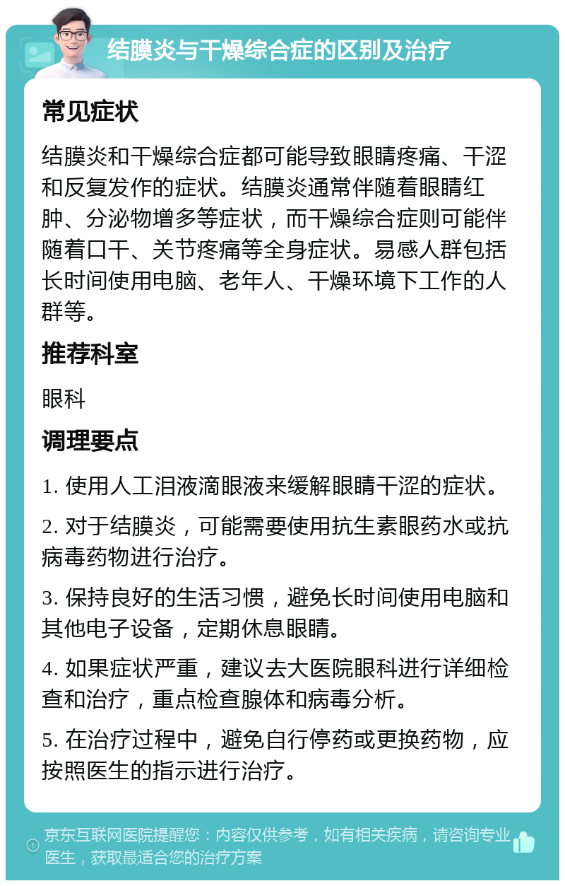 结膜炎与干燥综合症的区别及治疗 常见症状 结膜炎和干燥综合症都可能导致眼睛疼痛、干涩和反复发作的症状。结膜炎通常伴随着眼睛红肿、分泌物增多等症状，而干燥综合症则可能伴随着口干、关节疼痛等全身症状。易感人群包括长时间使用电脑、老年人、干燥环境下工作的人群等。 推荐科室 眼科 调理要点 1. 使用人工泪液滴眼液来缓解眼睛干涩的症状。 2. 对于结膜炎，可能需要使用抗生素眼药水或抗病毒药物进行治疗。 3. 保持良好的生活习惯，避免长时间使用电脑和其他电子设备，定期休息眼睛。 4. 如果症状严重，建议去大医院眼科进行详细检查和治疗，重点检查腺体和病毒分析。 5. 在治疗过程中，避免自行停药或更换药物，应按照医生的指示进行治疗。