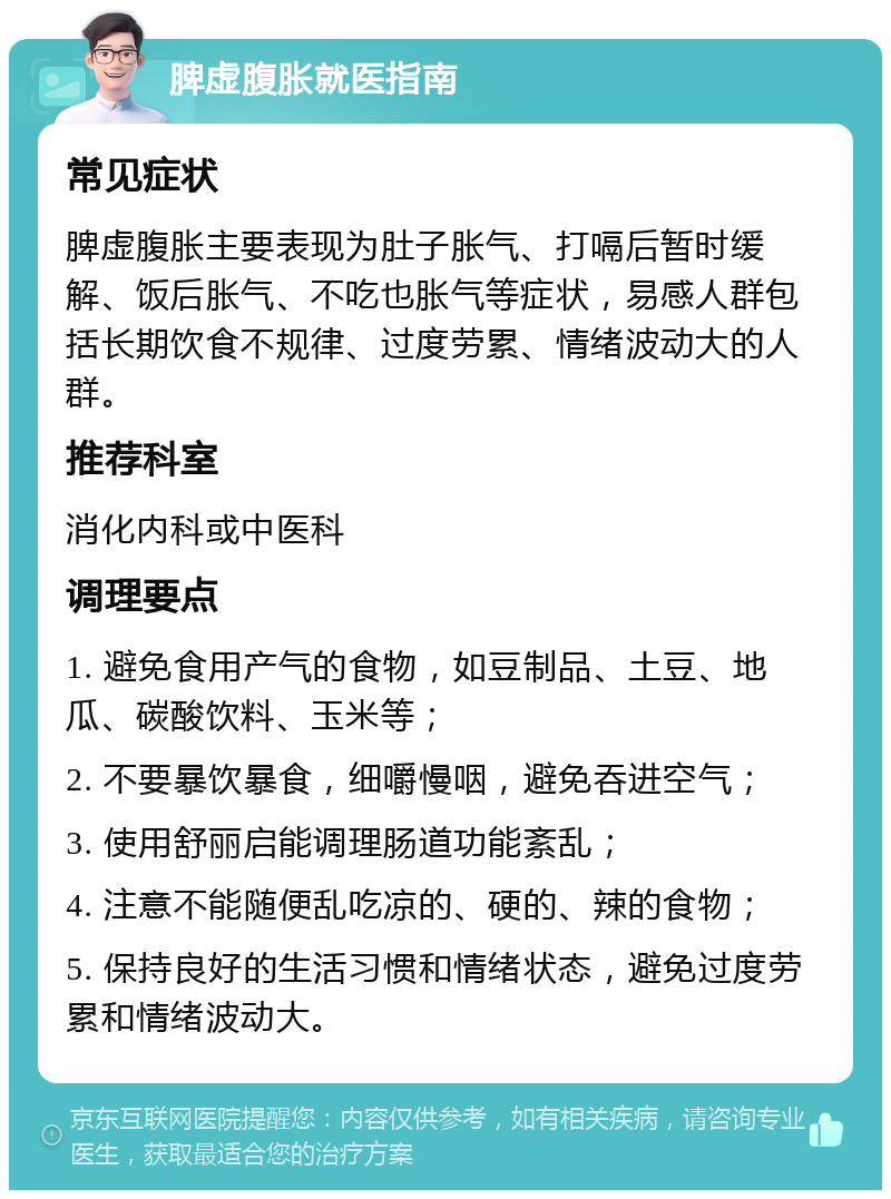 脾虚腹胀就医指南 常见症状 脾虚腹胀主要表现为肚子胀气、打嗝后暂时缓解、饭后胀气、不吃也胀气等症状，易感人群包括长期饮食不规律、过度劳累、情绪波动大的人群。 推荐科室 消化内科或中医科 调理要点 1. 避免食用产气的食物，如豆制品、土豆、地瓜、碳酸饮料、玉米等； 2. 不要暴饮暴食，细嚼慢咽，避免吞进空气； 3. 使用舒丽启能调理肠道功能紊乱； 4. 注意不能随便乱吃凉的、硬的、辣的食物； 5. 保持良好的生活习惯和情绪状态，避免过度劳累和情绪波动大。