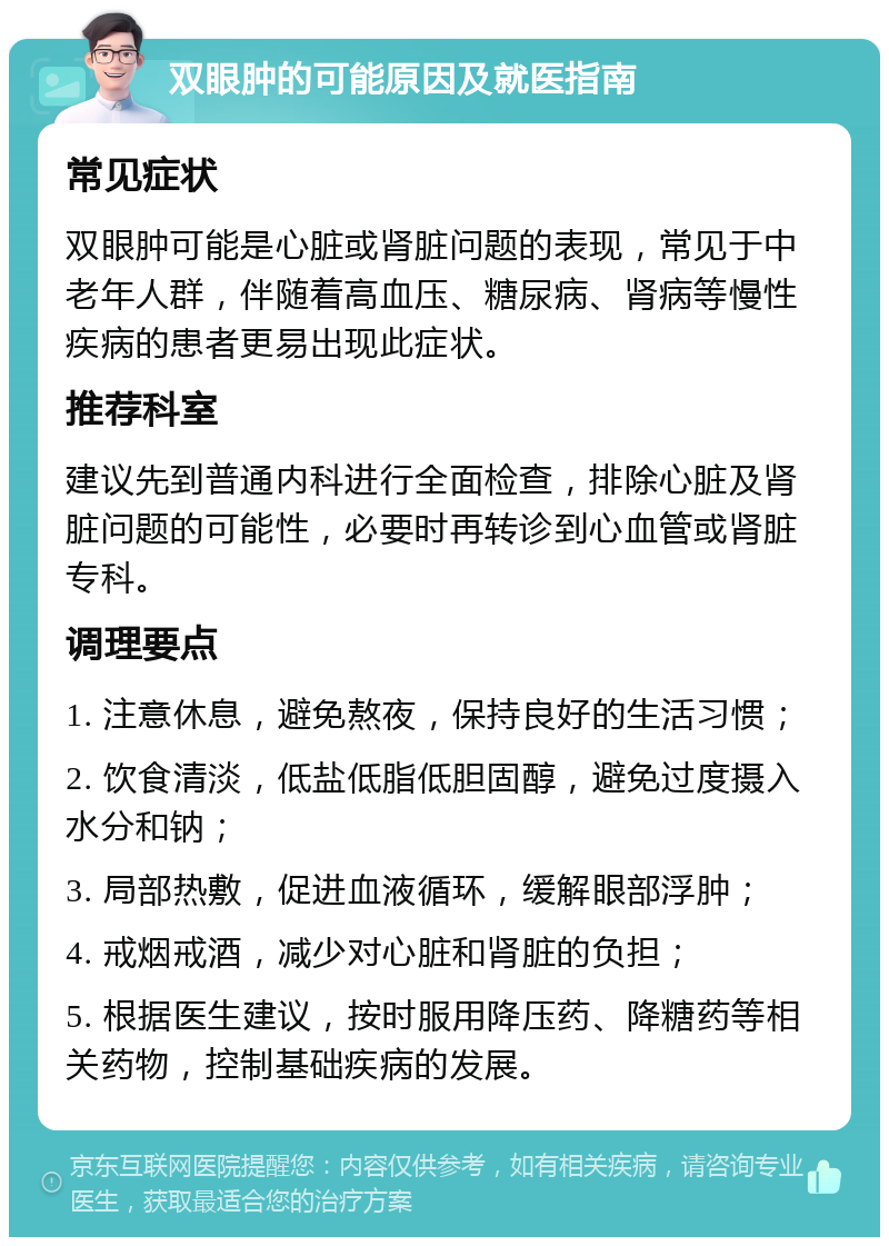 双眼肿的可能原因及就医指南 常见症状 双眼肿可能是心脏或肾脏问题的表现，常见于中老年人群，伴随着高血压、糖尿病、肾病等慢性疾病的患者更易出现此症状。 推荐科室 建议先到普通内科进行全面检查，排除心脏及肾脏问题的可能性，必要时再转诊到心血管或肾脏专科。 调理要点 1. 注意休息，避免熬夜，保持良好的生活习惯； 2. 饮食清淡，低盐低脂低胆固醇，避免过度摄入水分和钠； 3. 局部热敷，促进血液循环，缓解眼部浮肿； 4. 戒烟戒酒，减少对心脏和肾脏的负担； 5. 根据医生建议，按时服用降压药、降糖药等相关药物，控制基础疾病的发展。