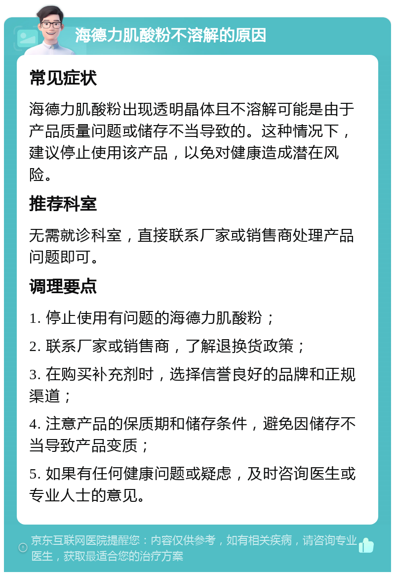 海德力肌酸粉不溶解的原因 常见症状 海德力肌酸粉出现透明晶体且不溶解可能是由于产品质量问题或储存不当导致的。这种情况下，建议停止使用该产品，以免对健康造成潜在风险。 推荐科室 无需就诊科室，直接联系厂家或销售商处理产品问题即可。 调理要点 1. 停止使用有问题的海德力肌酸粉； 2. 联系厂家或销售商，了解退换货政策； 3. 在购买补充剂时，选择信誉良好的品牌和正规渠道； 4. 注意产品的保质期和储存条件，避免因储存不当导致产品变质； 5. 如果有任何健康问题或疑虑，及时咨询医生或专业人士的意见。