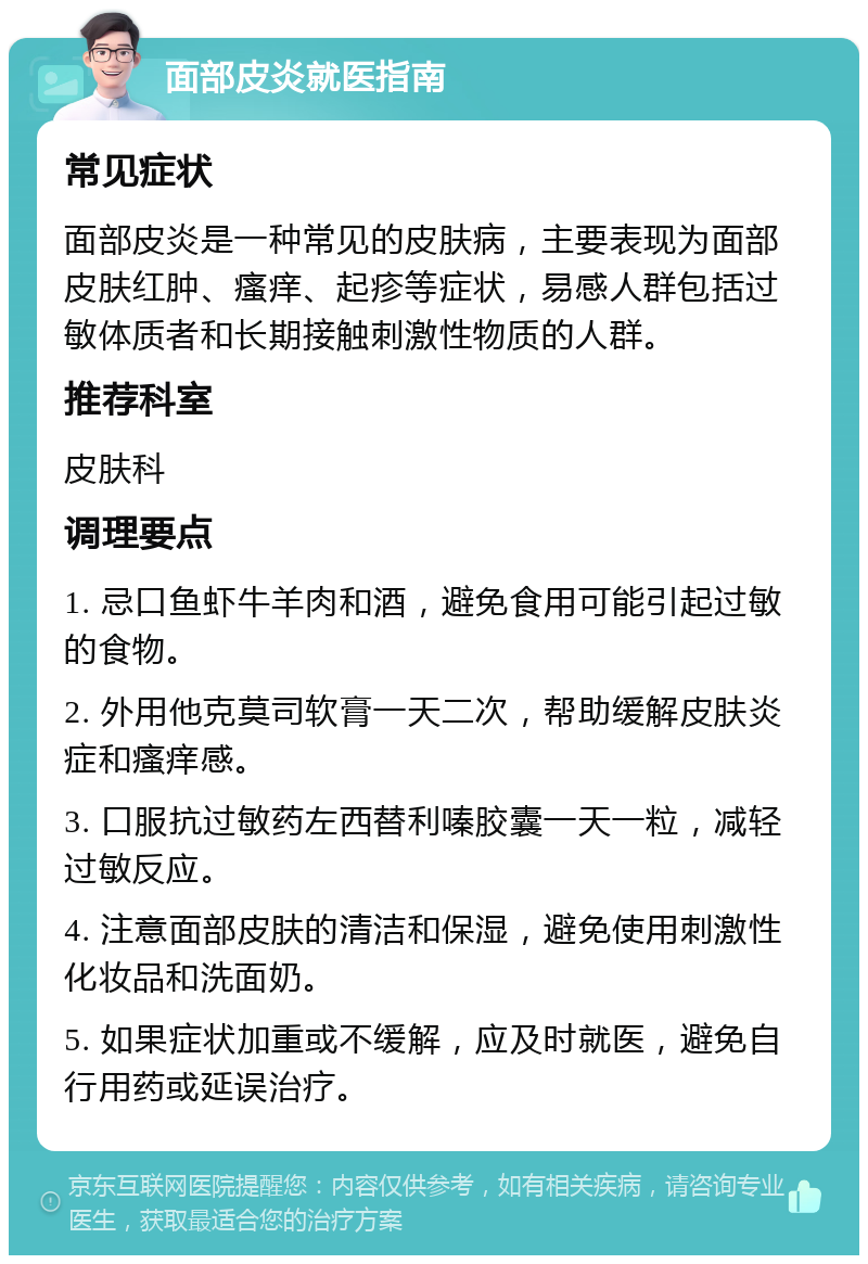 面部皮炎就医指南 常见症状 面部皮炎是一种常见的皮肤病，主要表现为面部皮肤红肿、瘙痒、起疹等症状，易感人群包括过敏体质者和长期接触刺激性物质的人群。 推荐科室 皮肤科 调理要点 1. 忌口鱼虾牛羊肉和酒，避免食用可能引起过敏的食物。 2. 外用他克莫司软膏一天二次，帮助缓解皮肤炎症和瘙痒感。 3. 口服抗过敏药左西替利嗪胶囊一天一粒，减轻过敏反应。 4. 注意面部皮肤的清洁和保湿，避免使用刺激性化妆品和洗面奶。 5. 如果症状加重或不缓解，应及时就医，避免自行用药或延误治疗。