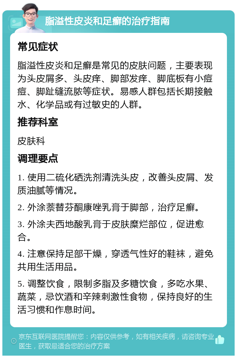 脂溢性皮炎和足癣的治疗指南 常见症状 脂溢性皮炎和足癣是常见的皮肤问题，主要表现为头皮屑多、头皮痒、脚部发痒、脚底板有小痘痘、脚趾缝流脓等症状。易感人群包括长期接触水、化学品或有过敏史的人群。 推荐科室 皮肤科 调理要点 1. 使用二硫化硒洗剂清洗头皮，改善头皮屑、发质油腻等情况。 2. 外涂萘替芬酮康唑乳膏于脚部，治疗足癣。 3. 外涂夫西地酸乳膏于皮肤糜烂部位，促进愈合。 4. 注意保持足部干燥，穿透气性好的鞋袜，避免共用生活用品。 5. 调整饮食，限制多脂及多糖饮食，多吃水果、蔬菜，忌饮酒和辛辣刺激性食物，保持良好的生活习惯和作息时间。