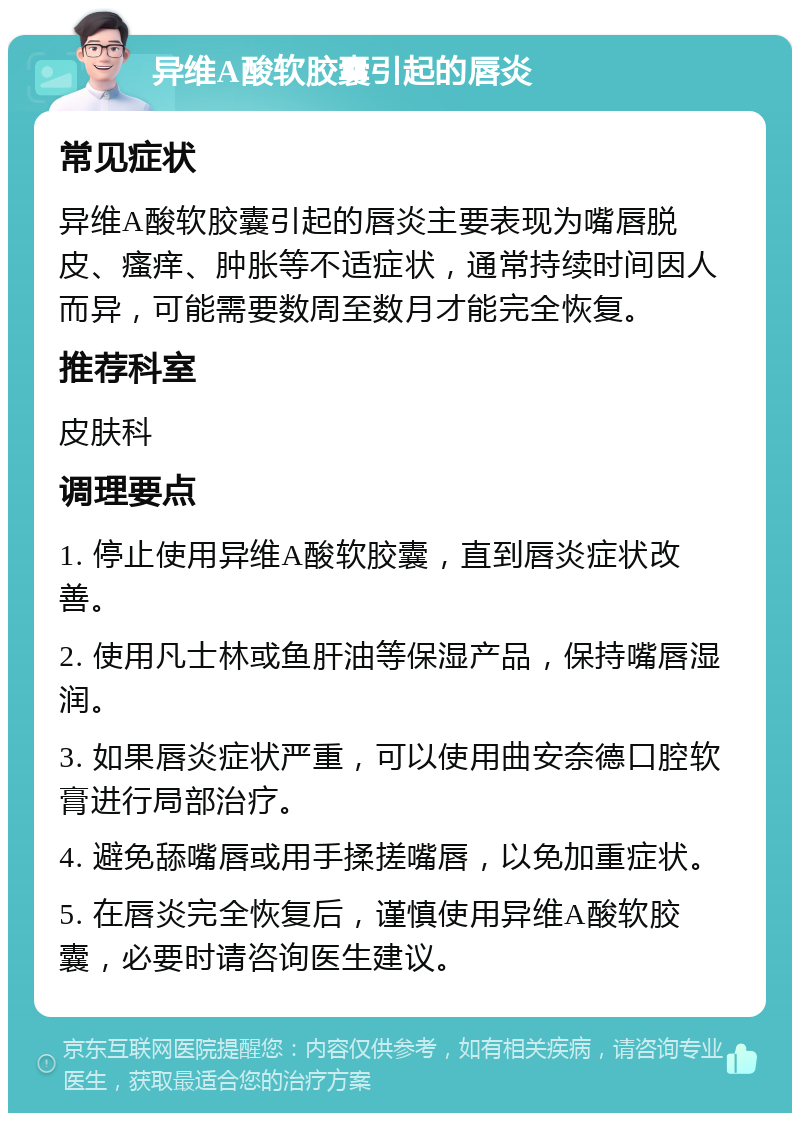 异维A酸软胶囊引起的唇炎 常见症状 异维A酸软胶囊引起的唇炎主要表现为嘴唇脱皮、瘙痒、肿胀等不适症状，通常持续时间因人而异，可能需要数周至数月才能完全恢复。 推荐科室 皮肤科 调理要点 1. 停止使用异维A酸软胶囊，直到唇炎症状改善。 2. 使用凡士林或鱼肝油等保湿产品，保持嘴唇湿润。 3. 如果唇炎症状严重，可以使用曲安奈德口腔软膏进行局部治疗。 4. 避免舔嘴唇或用手揉搓嘴唇，以免加重症状。 5. 在唇炎完全恢复后，谨慎使用异维A酸软胶囊，必要时请咨询医生建议。