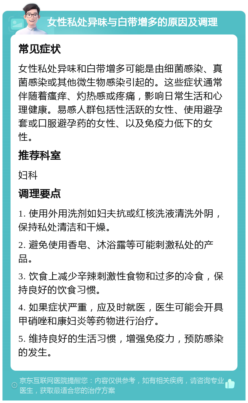 女性私处异味与白带增多的原因及调理 常见症状 女性私处异味和白带增多可能是由细菌感染、真菌感染或其他微生物感染引起的。这些症状通常伴随着瘙痒、灼热感或疼痛，影响日常生活和心理健康。易感人群包括性活跃的女性、使用避孕套或口服避孕药的女性、以及免疫力低下的女性。 推荐科室 妇科 调理要点 1. 使用外用洗剂如妇夫抗或红核洗液清洗外阴，保持私处清洁和干燥。 2. 避免使用香皂、沐浴露等可能刺激私处的产品。 3. 饮食上减少辛辣刺激性食物和过多的冷食，保持良好的饮食习惯。 4. 如果症状严重，应及时就医，医生可能会开具甲硝唑和康妇炎等药物进行治疗。 5. 维持良好的生活习惯，增强免疫力，预防感染的发生。