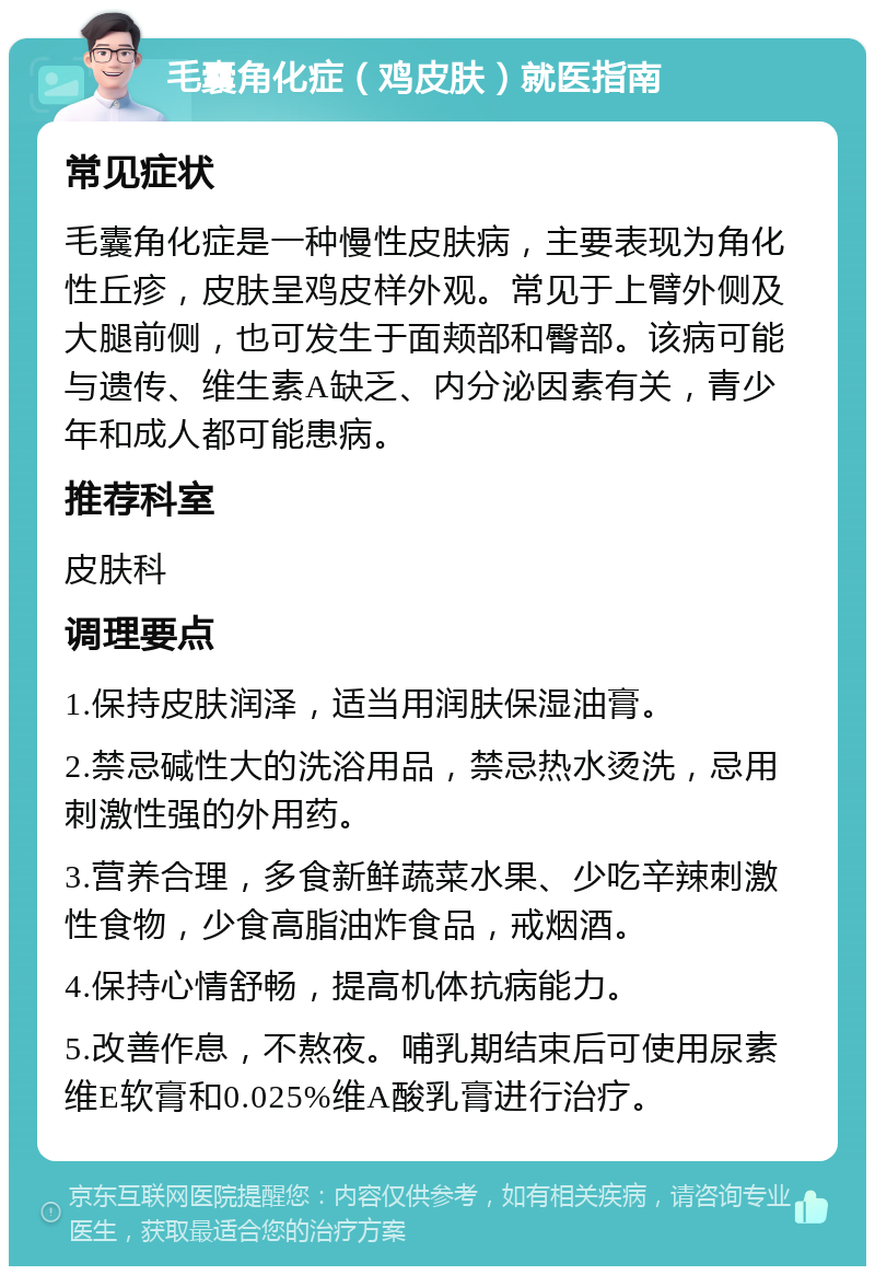 毛囊角化症（鸡皮肤）就医指南 常见症状 毛囊角化症是一种慢性皮肤病，主要表现为角化性丘疹，皮肤呈鸡皮样外观。常见于上臂外侧及大腿前侧，也可发生于面颊部和臀部。该病可能与遗传、维生素A缺乏、内分泌因素有关，青少年和成人都可能患病。 推荐科室 皮肤科 调理要点 1.保持皮肤润泽，适当用润肤保湿油膏。 2.禁忌碱性大的洗浴用品，禁忌热水烫洗，忌用刺激性强的外用药。 3.营养合理，多食新鲜蔬菜水果、少吃辛辣刺激性食物，少食高脂油炸食品，戒烟酒。 4.保持心情舒畅，提高机体抗病能力。 5.改善作息，不熬夜。哺乳期结束后可使用尿素维E软膏和0.025%维A酸乳膏进行治疗。