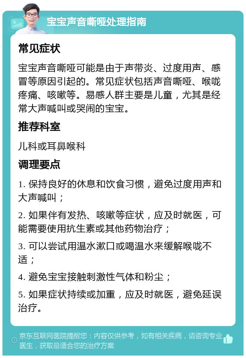 宝宝声音嘶哑处理指南 常见症状 宝宝声音嘶哑可能是由于声带炎、过度用声、感冒等原因引起的。常见症状包括声音嘶哑、喉咙疼痛、咳嗽等。易感人群主要是儿童，尤其是经常大声喊叫或哭闹的宝宝。 推荐科室 儿科或耳鼻喉科 调理要点 1. 保持良好的休息和饮食习惯，避免过度用声和大声喊叫； 2. 如果伴有发热、咳嗽等症状，应及时就医，可能需要使用抗生素或其他药物治疗； 3. 可以尝试用温水漱口或喝温水来缓解喉咙不适； 4. 避免宝宝接触刺激性气体和粉尘； 5. 如果症状持续或加重，应及时就医，避免延误治疗。