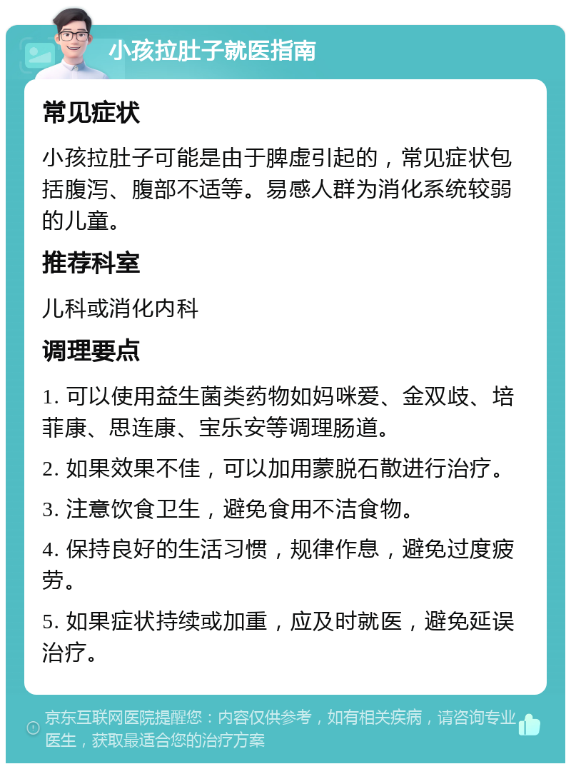 小孩拉肚子就医指南 常见症状 小孩拉肚子可能是由于脾虚引起的，常见症状包括腹泻、腹部不适等。易感人群为消化系统较弱的儿童。 推荐科室 儿科或消化内科 调理要点 1. 可以使用益生菌类药物如妈咪爱、金双歧、培菲康、思连康、宝乐安等调理肠道。 2. 如果效果不佳，可以加用蒙脱石散进行治疗。 3. 注意饮食卫生，避免食用不洁食物。 4. 保持良好的生活习惯，规律作息，避免过度疲劳。 5. 如果症状持续或加重，应及时就医，避免延误治疗。