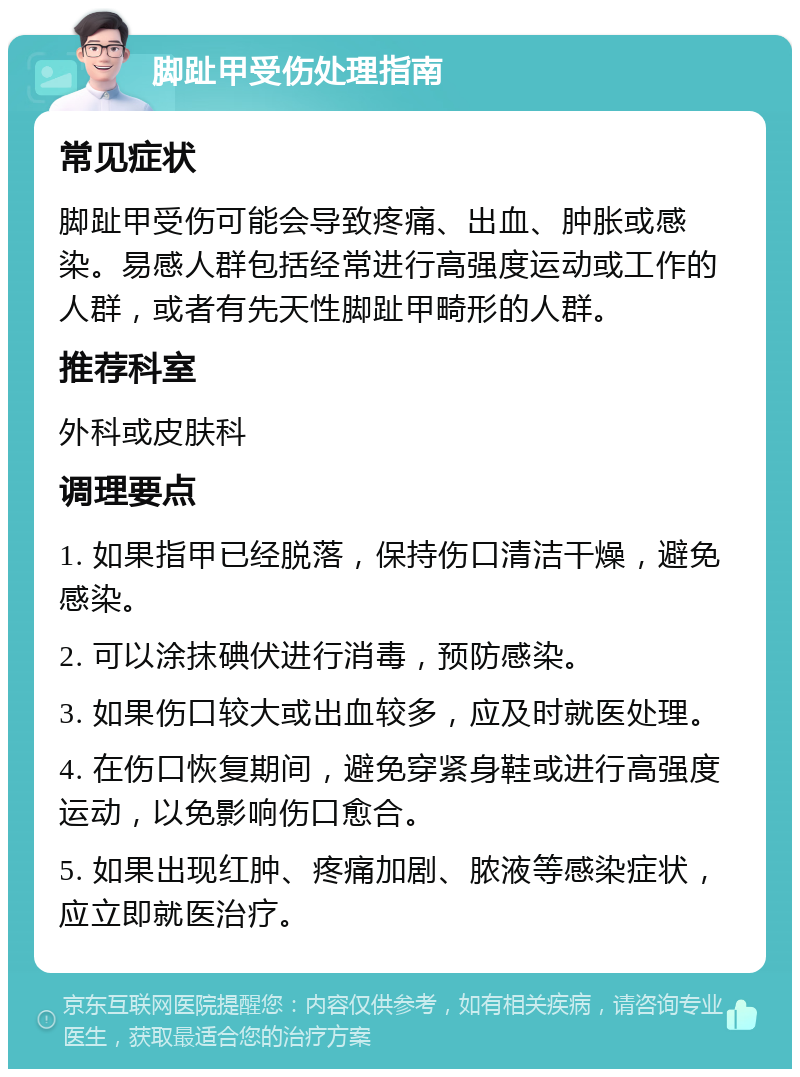 脚趾甲受伤处理指南 常见症状 脚趾甲受伤可能会导致疼痛、出血、肿胀或感染。易感人群包括经常进行高强度运动或工作的人群，或者有先天性脚趾甲畸形的人群。 推荐科室 外科或皮肤科 调理要点 1. 如果指甲已经脱落，保持伤口清洁干燥，避免感染。 2. 可以涂抹碘伏进行消毒，预防感染。 3. 如果伤口较大或出血较多，应及时就医处理。 4. 在伤口恢复期间，避免穿紧身鞋或进行高强度运动，以免影响伤口愈合。 5. 如果出现红肿、疼痛加剧、脓液等感染症状，应立即就医治疗。