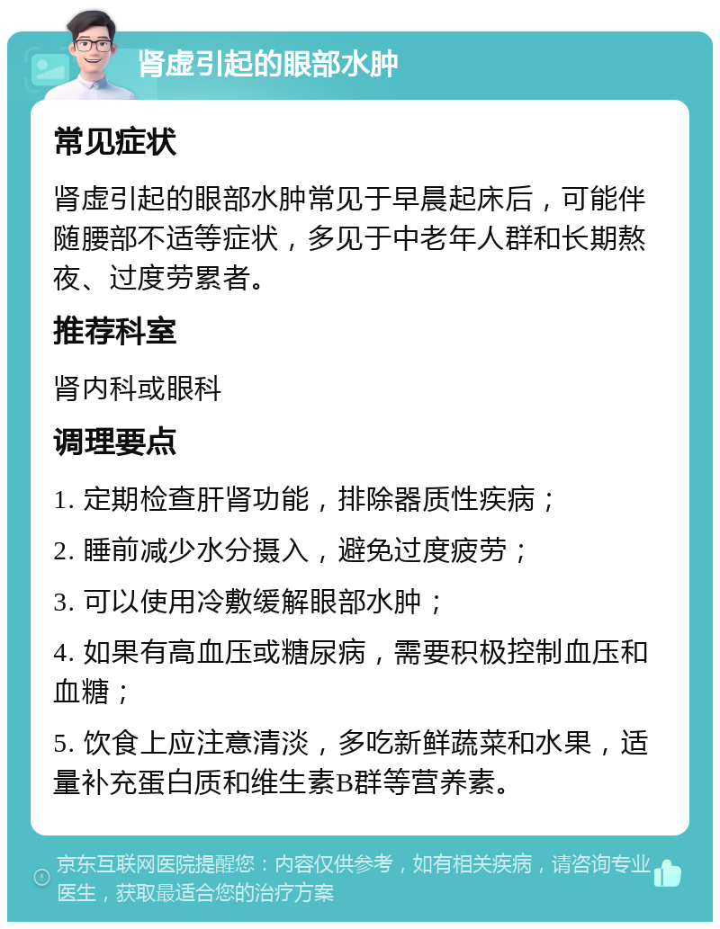 肾虚引起的眼部水肿 常见症状 肾虚引起的眼部水肿常见于早晨起床后，可能伴随腰部不适等症状，多见于中老年人群和长期熬夜、过度劳累者。 推荐科室 肾内科或眼科 调理要点 1. 定期检查肝肾功能，排除器质性疾病； 2. 睡前减少水分摄入，避免过度疲劳； 3. 可以使用冷敷缓解眼部水肿； 4. 如果有高血压或糖尿病，需要积极控制血压和血糖； 5. 饮食上应注意清淡，多吃新鲜蔬菜和水果，适量补充蛋白质和维生素B群等营养素。