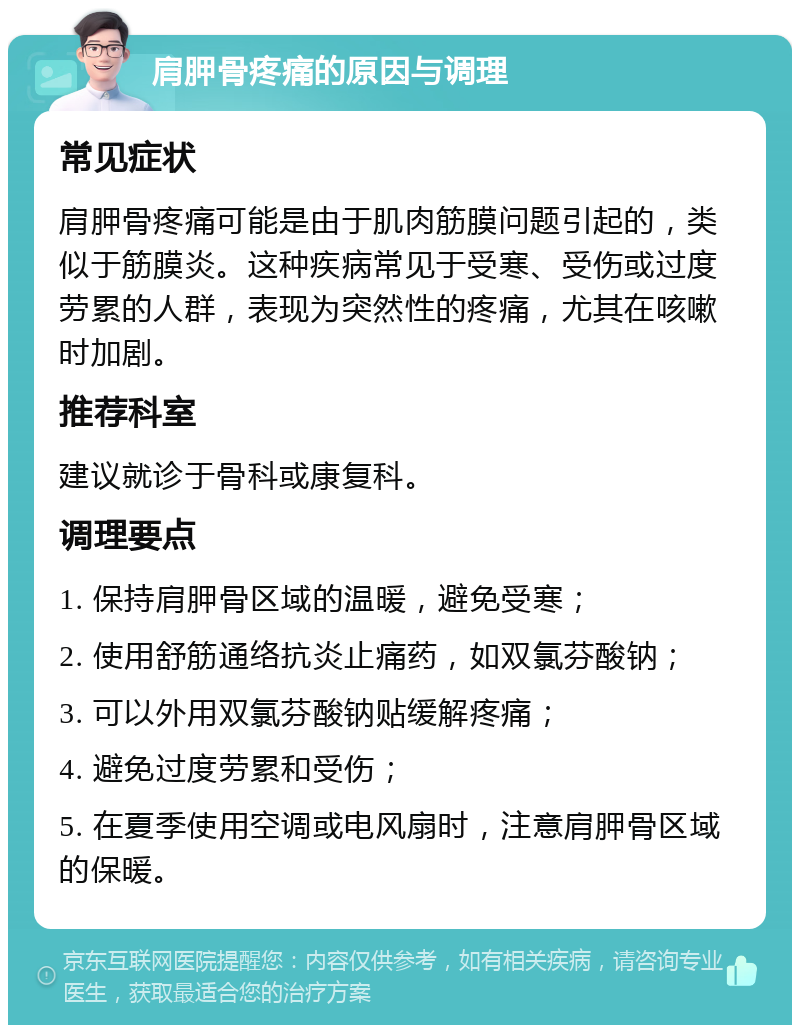 肩胛骨疼痛的原因与调理 常见症状 肩胛骨疼痛可能是由于肌肉筋膜问题引起的，类似于筋膜炎。这种疾病常见于受寒、受伤或过度劳累的人群，表现为突然性的疼痛，尤其在咳嗽时加剧。 推荐科室 建议就诊于骨科或康复科。 调理要点 1. 保持肩胛骨区域的温暖，避免受寒； 2. 使用舒筋通络抗炎止痛药，如双氯芬酸钠； 3. 可以外用双氯芬酸钠贴缓解疼痛； 4. 避免过度劳累和受伤； 5. 在夏季使用空调或电风扇时，注意肩胛骨区域的保暖。