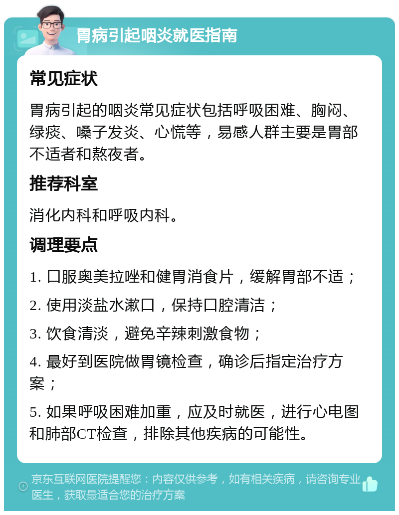 胃病引起咽炎就医指南 常见症状 胃病引起的咽炎常见症状包括呼吸困难、胸闷、绿痰、嗓子发炎、心慌等，易感人群主要是胃部不适者和熬夜者。 推荐科室 消化内科和呼吸内科。 调理要点 1. 口服奥美拉唑和健胃消食片，缓解胃部不适； 2. 使用淡盐水漱口，保持口腔清洁； 3. 饮食清淡，避免辛辣刺激食物； 4. 最好到医院做胃镜检查，确诊后指定治疗方案； 5. 如果呼吸困难加重，应及时就医，进行心电图和肺部CT检查，排除其他疾病的可能性。