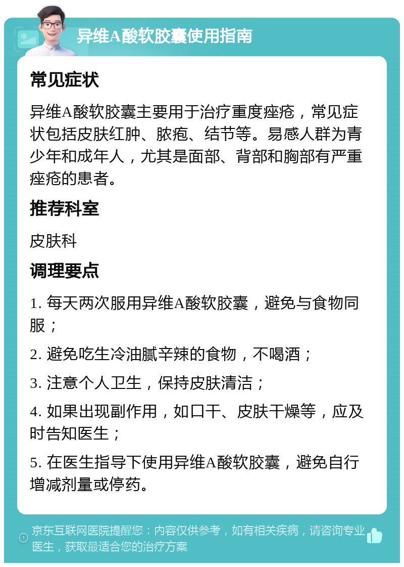 异维A酸软胶囊使用指南 常见症状 异维A酸软胶囊主要用于治疗重度痤疮，常见症状包括皮肤红肿、脓疱、结节等。易感人群为青少年和成年人，尤其是面部、背部和胸部有严重痤疮的患者。 推荐科室 皮肤科 调理要点 1. 每天两次服用异维A酸软胶囊，避免与食物同服； 2. 避免吃生冷油腻辛辣的食物，不喝酒； 3. 注意个人卫生，保持皮肤清洁； 4. 如果出现副作用，如口干、皮肤干燥等，应及时告知医生； 5. 在医生指导下使用异维A酸软胶囊，避免自行增减剂量或停药。